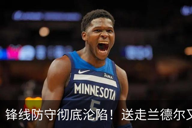 锋线防守彻底沦陷！送走兰德尔又迎三球 森林狼豪赌未来获评D+
